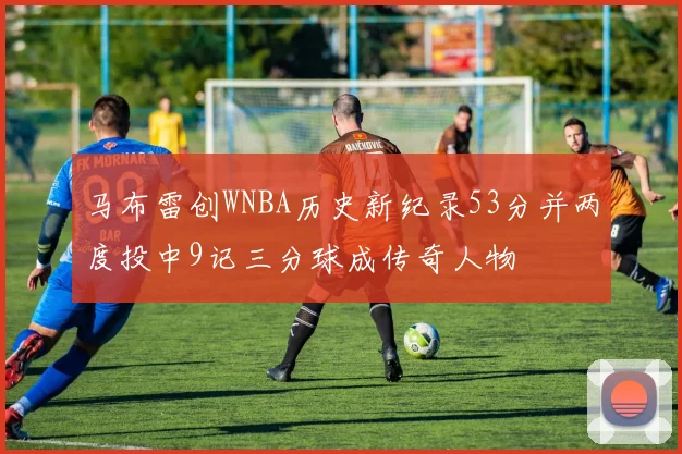 马布雷创WNBA历史新纪录53分并两度投中9记三分球成传奇人物