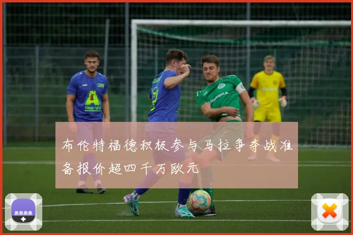 布伦特福德积极参与马拉争夺战准备报价超四千万欧元
