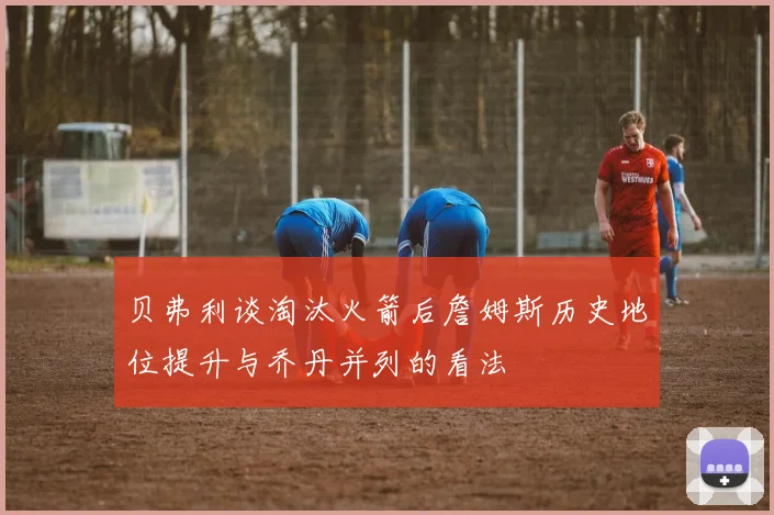 贝弗利谈淘汰火箭后詹姆斯历史地位提升与乔丹并列的看法