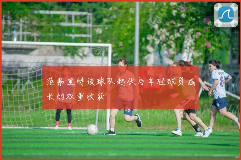 范弗里特谈球队起伏与年轻球员成长的双重收获