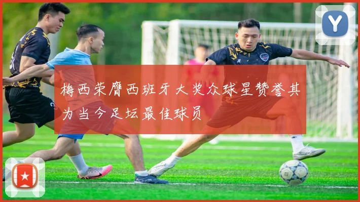 梅西荣膺西班牙大奖众球星赞誉其为当今足坛最佳球员