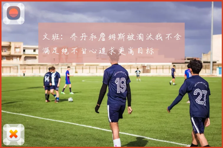 文班：乔丹和詹姆斯被淘汰我不会满足绝不甘心追求更高目标