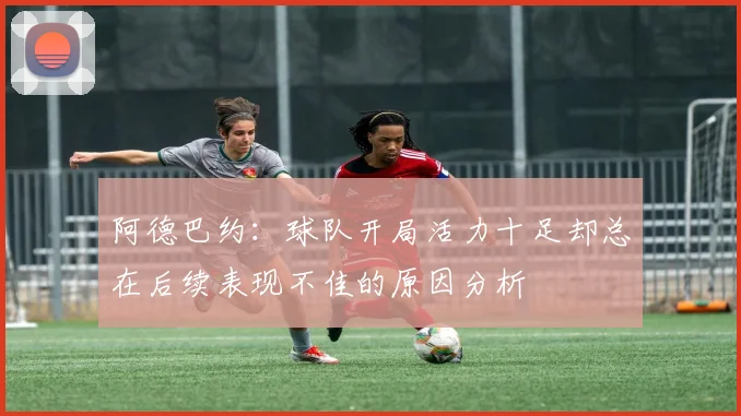 阿德巴约：球队开局活力十足却总在后续表现不佳的原因分析