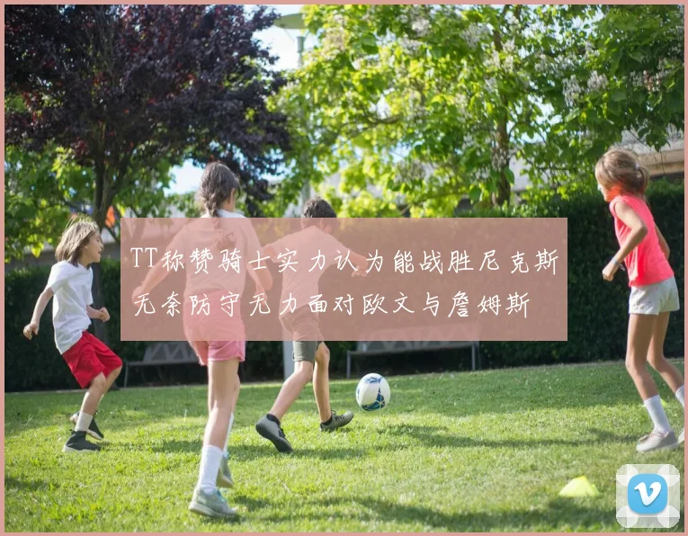 TT称赞骑士实力认为能战胜尼克斯无奈防守无力面对欧文与詹姆斯