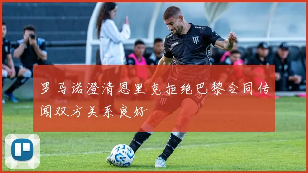 罗马诺澄清恩里克拒绝巴黎合同传闻双方关系良好