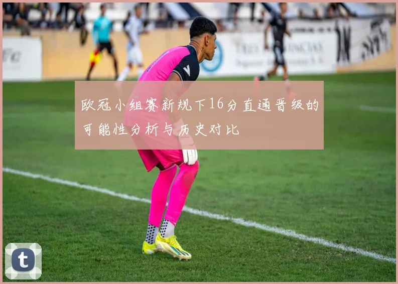 欧冠小组赛新规下16分直通晋级的可能性分析与历史对比