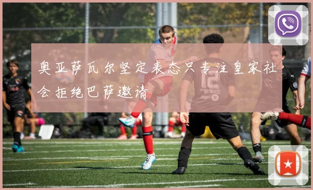奥亚萨瓦尔坚定表态只专注皇家社会拒绝巴萨邀请